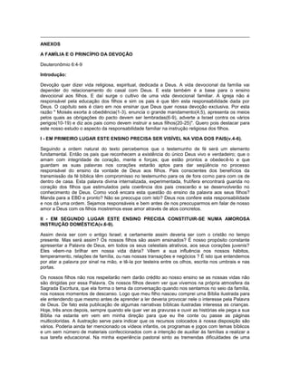 ANEXOS
A FAMÍLIA E O PRINCÍPIO DA DEVOÇÃO
Deuteronômio 6:4-9
Introdução:
Devoção quer dizer vida religiosa, espiritual, dedicada a Deus. A vida devocional da família vai
depender do relacionamento do casal com Deus. E esta também é a base para o ensino
devocional aos filhos. E daí surge o cultivo de uma vida devocional familiar. A igreja não é
responsável pela educação dos filhos e sim os pais é que têm esta responsabilidade dada por
Deus. O capítulo seis é claro em nos ensinar que Deus quer nossa devoção exclusiva. Por esta
razão " Moisés exorta à obediência(1-3), enuncia o grande mandamento(4,5), apresenta os meios
pelos quais as obrigações do pacto devem ser lembradas(6-9), adverte a Israel contra os vários
perigos(10-19) e diz aos pais como devem instruir a seus filhos(20-25)". Quero pois destacar para
este nosso estudo o aspecto da responsabilidade familiar na instrução religiosa dos filhos.
I - EM PRIMEIRO LUGAR ESTE ENSINO PRECISA SER VISÍVEL NA VIDA DOS PAIS(v.4-6).
Seguindo a ordem natural do texto percebemos que o testemunho de fé será um elemento
fundamental. Então os pais que reconhecem a existência do único Deus vivo e verdadeiro; que o
amam com integridade de coração, mente e forças; que estão prontos a obedecê-lo e que
guardam as suas palavras nos corações estarão aptos para dar seqüência no processo
responsável do ensino da vontade de Deus aos filhos. Pais conscientes dos benefícios da
transmissão da fé bíblica têm compromisso no testemunho para os de fora como para com os de
dentro de casa. Esta palavra divina internalizada, experimentada, frutífera encontrará guarida no
coração dos filhos que estimulados pela coerência dos pais crescerão e se desenvolverão no
conhecimento de Deus. Como você encara esta questão do ensino da palavra aos seus filhos?
Manda para a EBD e pronto? Não se preocupa com isto? Deus nos confere esta responsabilidade
e nos dá uma ordem. Sejamos responsáveis e bem antes de nos preocuparmos em falar de nosso
amor a Deus com os filhos mostremos esse amor através de atos concretos.
II - EM SEGUNDO LUGAR ESTE ENSINO PRECISA CONSTITUIR-SE NUMA AMOROSA
INSTRUÇÃO DOMÉSTICA(v.6-9).
Assim devia ser com o antigo Israel; e certamente assim deveria ser com o cristão no tempo
presente. Mas será assim? Os nossos filhos são assim ensinados? É nosso propósito constante
apresentar a Palavra de Deus, em todos os seus celestiais atrativos, aos seus corações juvenis?
Eles vêem-na brilhar em nossa vida diária? Vêem a sua influência nos nossos hábitos,
temperamento, relações de família, ou nas nossas transações e negócios ? É isto que entendemos
por atar a palavra por sinal na mão, e tê-la por testeira entre os olhos, escrita nos umbrais e nas
portas.
Os nossos filhos não nos respeitarão nem darão crédito ao nosso ensino se as nossas vidas não
são dirigidas por essa Palavra. Os nossos filhos devem ver que vivemos na própria atmosfera da
Sagrada Escritura, que ela forma o tema da conversação quando nos sentamos no seio da família,
nos nossos momentos de descanso. Logo que meu filho nasceu comprei uma Bíblia ilustrada para
ele entendendo que mesmo antes de aprender a ler deveria provocar nele o interesse pela Palavra
de Deus. De fato esta publicação de algumas narrativas bíblicas ilustradas interessa as crianças.
Hoje, três anos depois, sempre quando ele quer ver as gravuras e ouvir as histórias ele pega a sua
Bíblia na estante em vem em minha direção para que eu lhe conte ou passe as páginas
multicoloridas. A ilustração serve para indicar que os recursos colocados à nossa disposição são
vários. Poderia ainda ter mencionado os vídeos infantis, os programas e jogos com temas bíblicos
e um sem número de materiais confeccionados com a intenção de auxiliar às famílias a realizar a
sua tarefa educacional. Na minha experiência pastoral sinto as tremendas dificuldades de uma
 