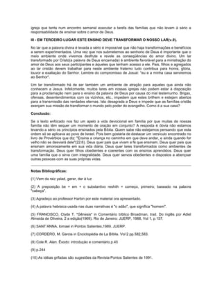 igreja que tenta num encontro semanal executar a tarefa das famílias que não levam à sério a
responsabilidade de ensinar sobre o amor de Deus.
III - EM TERCEIRO LUGAR ESTE ENSINO DEVE TRANSFORMAR O NOSSO LAR(v.9).
No lar que a palavra divina é levada a sério é impossível que não haja transformações e benefícios
a serem experimentados. Uma vez que nos submetemos ao senhorio de Deus é importante que o
meio ambiente onde vivemos desfrute e revele as conseqüências do amor divino. Um lar
transformado por Cristo(a palavra de Deus encarnada) é ambiente favorável para a ministração do
amor de Deus aos seus participantes e àqueles que tenham acesso a ele. Pais, filhos e agregados
ao lar cristão devem trabalhar para neste ambiente fraterno tudo contribua para honra, glória,
louvor e exaltação do Senhor. Lembre do compromisso de Josué: "eu e a minha casa serviremos
ao Senhor".
Um lar transformado há de ser também um ambiente de atração para aqueles que ainda não
conhecem a Jesus. Infelizmente, muitos lares em nossas igrejas não podem estar à disposição
para a proclamação nem para o ensino da palavra de Deus por causa do mal testemunho. Brigas,
ofensas, desentendimentos com os vizinhos, etc., impedem que estes brilhem e estejam abertos
para a transmissão das verdades eternas. Isto desagrada a Deus e impede que as famílias cristãs
exerçam sua missão de transformar o mundo pelo poder do evangelho. Como é a sua casa?
Conclusão:
Se o texto enfocado nos faz um apelo a vida devocional em família por que muitas de nossas
família não têm sequer um momento de oração em conjunto? A resposta é óbvia não estamos
levando a sério os princípios ensinados pela Bíblia. Quem sabe não estejamos pensando que esta
ordem só se aplicava ao povo de Israel. Pois bem gostaria de destacar um versículo encontrado no
livro de Provérbios que diz: "Ensina a criança no caminho em que deve andar, e ainda quando for
velho não se desviará dele"(22:6). Deus quer pais que vivam a fé que ensinam. Deus quer pais que
ensinam amorosamente em sua vida diária. Deus quer lares transformados como ambientes de
transformação. Deus quer filhos obedientes e coerentes com os ensinos aprendidos. Deus quer
uma família que o sirva com integralidade. Deus quer servos obedientes e dispostos a abençoar
outras pessoas com as suas próprias vidas.
Notas Bibliográficas:
(1) Vem da raiz yalad, gerar, dar à luz
(2) A preposição be = em + o substantivo reshith = começo, primeiro; baseado na palavra
"cabeça".
(3) Agradeço ao professor Harbin por este material ora apresentado.
(4) A palavra hebraica usada nas duas narrativas é "o adão", que significa "homem".
(5) FRANCISCO, Clyde T. "Gênesis" in Comentário bíblico Broadman, trad. Do inglês por Adiel
Almeida de Oliveira, 2 a edição(1969). Rio de Janeiro: JUERP, 1988, Vol 1, p.157.
(6) SANT’ANNA, Iomael in Pontos Salientes,1989. JUERP.
(7) CORDERO, M. Garcia in Enciclopédia de La Bíblia. Vol 2 pp.582,583.
(8) Cole R. Alan. Êxodo: introdução e comentário.p.45
(9) p.244
(10) As idéias grifadas são sugestões da Revista Pontos Salientes de 1991.
 