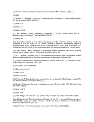 (11) Gordon J. Wenham, The Book of Leviticus. Grand Rapids, Ml: Eerdmans, 1979.p.11.
(12) Ibid
(13) Ronald E. Clementes, "Levítico" in Comentário Bíblico Broadman, tr. Arthur Anthony Boome,
V.2 Rio de Janeiro: JUERP.1986.p.17.
(14) Ibid, p.19.
(15) Ibid, p.15
(16) Ibid, p.15,16.
(17) R.H. Harrison, Levítico: introdução e comentário, tr. Gordon Chown, revisão Júlio P.T.
Zabatiero. São Paulo. Editora Vida Nova,1983.p.156,157.
(18) Ibid.p.167
(19) Os cristãos realizam os dois ofícios sacerdotais que são essenciais: palavra e culto. Os
sacrifícios a que se alude são de caráter corporal e espiritual: desinteresse próprio e
beneficência(Hb 13.16), proteção dos pobres e abandonados(Tg 1.27), dons de amor(Fp 2.1),
gratidão e oração(Hb 13.15). E este serviço sacerdotal dos crentes é realizado por meio de Jesus.
(20) John Joseph Owens. "Números" in Comentário Bíblico Broadman, trad. Arthur Anthony
Boorne. Rio de Janeiro. JUERP, 1990(original em inglês,1969).p.100.
(21) E.E. Carpenter. "Numbers, book of" in The International Standard Bible Encyclopedia, revised
edition, edited by Geoffrey W. Bromiley. Grand Rapids, Ml. Eerdmans, 1988.v3.p.562.
(22) William Sanford LaSor, David Allan Hubard e Frederic Wm. Bush. Old Testament survey.
Grand Rapids, MI. Eerdmans, 1985.p.164.
(23) Carpenter, op.cit., p.561,562.
(24)Owens, op.cit., p.97.
(25) Ibid., p.100.
(26) Ibid. p.100-102
(27) R. Rendtorff. "Das uberlieferungs-geschichtliche des pentateuch" in Beihefte zum zeitschirf fur
die alttestamentliche wissenschaft, 1977. p.147.
(28) Gordon J. Wenham. Números: introdução e comentário. Original inglês, 1981, São Paulo. Vida
Nova.1991.p.23-25
(29) Ibid,. p.17,18
(30) Ibid,. p.24.
(31) W.F. Albright. From the stone age to christianity. New York. Doubleday Anchor.1957.p.253.
(32) G.E.Mendenhall, "The Census Lists of Numbers 1 and 26" in Journal of Biblical Literatura,
LXXVII(1958), citado em Clyde Francisco. Introducing the old testament, revised edition.
Nashville,TN Broadmann. 1977.p88.
(33) W.M.Flinders Petrie. Researches in sinai. London; John Murray, 1906.p.207ss
 