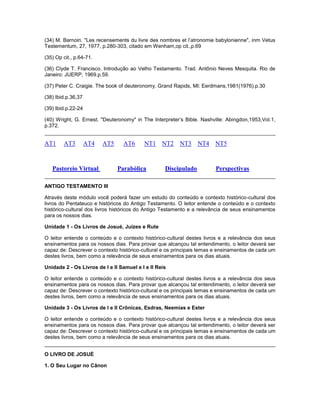(34) M. Barnoin. "Les recensements du livre des nombres et l’atronomie babylonienne", inm Vetus
Testementum, 27, 1977, p.280-303, citado em Wenham,op cit.,p.69
(35) Op cit., p.64-71.
(36) Clyde T. Francisco. Introdução ao Velho Testamento. Trad. Antônio Neves Mesquita. Rio de
Janeiro: JUERP, 1969.p.59.
(37) Peter C. Craigie. The book of deuteronomy. Grand Rapids, MI: Eerdmans,1981(1976).p.30
(38) Ibid.p.36,37
(39) Ibid.p.22-24
(40) Wright, G. Ernest. "Deuteronomy" in The Interpreter’s Bible. Nashville: Abingdon,1953,Vol.1,
p.372.
AT1 AT3 AT4 AT5 AT6 NT1 NT2 NT3 NT4 NT5
Pastoreio Virtual Parabólica Discipulado Perspectivas
ANTIGO TESTAMENTO III
Através deste módulo você poderá fazer um estudo do conteúdo e contexto histórico-cultural dos
livros do Pentateuco e históricos do Antigo Testamento. O leitor entende o conteúdo e o contexto
histórico-cultural dos livros históricos do Antigo Testamento e a relevância de seus ensinamentos
para os nossos dias.
Unidade 1 - Os Livros de Josué, Juízes e Rute
O leitor entende o conteúdo e o contexto histórico-cultural destes livros e a relevância dos seus
ensinamentos para os nossos dias. Para provar que alcançou tal entendimento, o leitor deverá ser
capaz de: Descrever o contexto histórico-cultural e os principais temas e ensinamentos de cada um
destes livros, bem como a relevância de seus ensinamentos para os dias atuais.
Unidade 2 - Os Livros de I e II Samuel e I e II Reis
O leitor entende o conteúdo e o contexto histórico-cultural destes livros e a relevância dos seus
ensinamentos para os nossos dias. Para provar que alcançou tal entendimento, o leitor deverá ser
capaz de: Descrever o contexto histórico-cultural e os principais temas e ensinamentos de cada um
destes livros, bem como a relevância de seus ensinamentos para os dias atuais.
Unidade 3 - Os Livros de I e II Crônicas, Esdras, Neemias e Ester
O leitor entende o conteúdo e o contexto histórico-cultural destes livros e a relevância dos seus
ensinamentos para os nossos dias. Para provar que alcançou tal entendimento, o leitor deverá ser
capaz de: Descrever o contexto histórico-cultural e os principais temas e ensinamentos de cada um
destes livros, bem como a relevância de seus ensinamentos para os dias atuais.
O LIVRO DE JOSUÉ
1. O Seu Lugar no Cânon
 