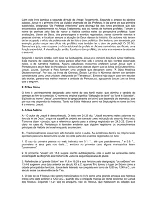 Com este livro começa a segunda divisão do Antigo Testamento. Segundo o arranjo do cânone
judaico, Josué é o primeiro livro da divisão chamada de Os Profetas, e faz parte de sua primeira
subdivisão, designada "Os Profetas Anteriores" para distinguí-los dos livros proféticos que são
encontrados posteriormente no Antigo Testamento, sob os nomes de homens profetas. Tomam o
nome de profetas pelo fato de narrar a história contida neles da perspectiva profética: fazer
avaliações, diante de Deus, dos personagens e eventos registrados; narrar somente eventos e
pessoas chaves; e focalizar sempre a atuação de Deus dentro da história. Os autores não teriam
de ter ocupado o ofício de profeta mas de ter tido o dom profético. Um levita ou um sacerdote, por
exemplo, podia ocupar seu ofício não profético mas também ter o dom de profecia(II Cr 20.14).
Samuel era juiz, mas ocupava o ofício adicional de profeta e oficiava cerimônias sacrificiais, uma
função sacerdotal. A classificação, então, focaliza o dom profético do autor e a maneira de abordar
o assunto.
Segundo o cânone cristão, com base na Septuaginta, Josué é o primeiro dos doze livros históricos.
Esta maneira de classificar os livros parece olhar-lhes sob o prisma do tipo literário observado
neles, o de narrativa histórica. Alguns estudiosos modernos preferem juntar Josué com o
Pentateuco e assim falar do Hexateuco. Ainda outros desses dizem que os livros de Deuteronômio,
Josué, Juízes, Samuel e Reis formam uma unidade que designam como "A Obra Histórica
Deuteronomista". Por isto, os livros de Gênesis, Êxodo, Levítico e Números devem ser também
considerados como uma unidade, designada de "Tetrateuco". Embora haja algum valor em estudar
tais teorias, parece-nos melhor manter a unidade do Pentateuco, agrupando Josué com os livros
que o seguem.
2. O Seu Nome
O livro é universalmente designado pelo nome do seu herói maior, que domina o cenário do
começo ao fim do conteúdo. O nome no original significa "Salvação de Iavé" ou "Iavé é Salvador".
Eqüivale ao nome "Jesus", proveniente do grego(através do latim) que dependia do aramaico, que
por sua vez dependia do hebraico. Tanto na Bíblia Hebraica como na Septuaginta o nome do livro
é o mesmo, Josué.
3. A Sua Autoria
A - O autor de Josué é desconhecido. O texto em 24.26 diz, "Josué escreveu estas palavras no
livro da lei de Deus", o que na superfície poderia ser tomado como indicação do autor do livro todo.
Torna-se claro, contudo, que a referência aponta para a aliança registrada em 24.2-25. Como é
claro no caso do Pentateuco é também evidente que alguém registrava os acontecimentos
principais da história de Israel enquanto aconteciam.
B - Tradicionalmente Josué tem sido tomado como o autor. As evidências dentro do próprio texto
apontam para uma testemunha ocular de certa parte dos eventos registrados no livro:
1. O uso da primeira pessoa no texto hebraico em 5.1: "... até que passássemos..." e 5.6: "...
prometera a seus pais nos daria...", embora no primeiro caso alguns manuscritos leiam
"passassem".
2. O pronome "vosso" em 15.4 sugere escrito autobiográfico, pois o autor se apresenta como
encarregado se dirigindo aos homens de Judá na segunda pessoa do plural.
3. Referências à "grande Sidom" em 11.8 e 19.28 e aos fenícios pela designação "os sidônios" em
13.4-6 sugerem uma data anterior ao século XII a.C. quando Tiro tomou o lugar de Sidom como a
cidade principal dos fenícios. Josué teria liderado na conquista em torno de 1280 ou 1240 a.C., um
século antes da ascendência de Tiro.
4. O fato de os Filisteus não serem mencionados no livro como uma grande ameaça aos hebreus
indica uma data anterior a 1200 a.C., quando deu a chegada maciça ao litoral ocidental de Canaã
dos filisteus. Segundo 11.21 são os anaquins, não os filisteus, que habitavam as cidades que
 