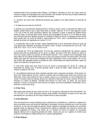 posteriormente forma tomadas pelos filisteus. Os filisteus, indicados no livro de Juízes entre os
maiores inimigos de Israel depois de Josué também não constam da lista dos principais habitantes
da terra em 12.8, o qual reflete os tempos da conquista.
C - Existem, por outro lado, referências textuais que sugerem uma data posterior ao período de
Josué.
1. O relato da sua morte em 24.29,30.
2. Eventos que aconteceram posteriormente à morte de Josué, como a conquista de Hebrom por
Calebe: Josué ordenou que o lugar fosse dado a Calebe, segundo 15.13,14, mas segundo Juízes
1.10 e 20 a tribo de Judá conquistou Hebrom dos cananeus e assim a família de Calebe tomou
posse do lugar, no período após Josué. Parece que a linguagem de Josué 15.13,14 reflita um autor
que olha para trás para registrar quando foi cumprida a ordem de Josué. A migração da tribo de Dã
para Lesem bem ao norte de Canaã é mencionada em 19.47, mas o acontecimento deu-se no
período de juízes e é registrado em Juízes 17 e 18.
3. A expressão "até os dias de hoje" usada repetidamente no livro claramente indica um autor de
uma época bem diferente do período do homem Josué. A frase é encontrada em 4.9; 6.25; 7.26;
8.28; 9.27; 10.27; 13.13; 14.14; 15.63 e 16.10.
4. A menção em 10.13 da antiga fonte, "O Livro dos Justos"(ou literalmente "de Jassar"), parece
apontar para trás da perspectiva de um autor, ou editor, que teria vivido bem depois de Josué. O
Livro dos Justos existia no período do Rei Davi(II Samuel 1.18), e parece uma composição feita
pela ordem do rei quando Israel tornou-se um povo com governo central. Se fosse assim, teria sido
citado pelo autor de Josué como indicação de fonte autorizada à qual o autor apelou. Se o Livro
dos Justos não estivesse escrito no período de Davi, ainda estava em desenvolvimento, capaz de
sofrer um acréscimo na época do rei.
5. Uma fonte usada pelo autor final do livro de Josué é mencionada em 24.26. É o relato da
renovação da aliança com a terceira geração após a saída do Egito, relato escrito por Josué
mesmo e citado em 24.2-25.
D - As evidências internas do texto inspirado apontam para a seguinte conclusão. Teria havido um
autor das fontes básicas do livro, autor(ou autores) que era testemunha ocular dos eventos que
descreveu. Este autor poderia ter sido o próprio Josué ou um sacerdote ou outro designado por
Josué. O impulso atrás do esforço deveria ser atribuído à liderança de Josué, embora remonte ao
exemplo e à ordem de Moisés. Também teria havido um outro autor, ou editor, de uma época
posterior a Josué, no período do reino de Davi ou depois, que teria completado e atualizado o livro,
levando-o à sua forma atual.
4. O Seu Tema
Não pode restar dúvida de que o tema do livro é "A conquista e a Divisão da Terra Prometida". Ver
1.2; 12.7,24; e 13.7 como versículos chaves neste sentido. As ênfases no texto do livro que são
percebidas por uma leitura do livro todo também levam à esta conclusão.
5. A Sua Natureza
Uma vez levando em conta o destaque que a aliança tem no pentateuco, e sabendo a respeito dos
itens envolvidos numa cerimônia de instituição e renovação, torna-se evidente que o livro de Josué
consta de um livro de renovação da aliança. Êxodo registra a instituição da aliança com a primeira
geração saída do Egito(cap.19-24). Deuteronômio registra a reiteração dos eventos e termos das
aliança registrada em Êxodo, mas dentro de um contexto de levar ao registro da renovação
daquela aliança com a segunda geração de Israel. Josué, por sua vez, registra os eventos que
levaram à renovação da antiga aliança com a terceira geração(24).
6. O Seu Esboço
 