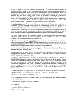 do texto e servem de dicas para entender algo da origem e do uso na comunidade de Israel do
bloco do conteúdo. Na vida de uma comunidade existiam determinadas situações típicas que se
repetiam com regularidade, sendo muitas vezes ligadas a certo lugar e determinada época. Tais
situações(Sitz im Lebem, ou "contexto vital") teriam incluído o julgamento, o culto divino, festas
religiosas, etc. em certos lugares como Siquém e Jerusalém. A forma de expressão era
determinada pelo correspondente Sitz im Lebem e ela se realizava mediante fórmulas e gêneros
literários fixos. Esta disciplina, não muito prática é chamada de a crítica das formas e desenvolveu-
se depois da crítica literária. Ela tem dado seus melhores resultados no estudo dos Salmos. Dois
nomes importam quanto à sua origem: Hermann Gunkel e Sigmund Mowinckel.
1) A crítica literária do AT tem suas raízes no humanismo da Renascença e da Reforma
Protestante, embora surgisse historicamente no racionalismo europeu do século 19. A
preocupação principal da disciplina é situar o autor na sua época à luz da marcha da história.
2) Esta disciplina tem servido para desafiar a tese tradicional de Moisés como autor do pentateuco
em si, por exemplo, achando o pentateuco composto no período do exílio babilônico na base de
quatro extratos(documentos) surgidos em diferentes grupos em Israel e em épocas diferentes.
3) A crítica literária também tem procurado elucidar os documentos ou extratos usados pelos
autores dos outros livros do AT, como por exemplo, no caso dos livros de Samuel, os Salmos,
Eclesiastes, Cânticos, Jonas, Isaías, Daniel e Zacarias.
6. Perante o fato do surgimento arqueológico de textos variados provenientes tanto em Israel como
dos povos vizinhos dele, os estudiosos têm se preocupado em comparar a literatura do AT com
aquela das descobertas. O resultado tem sido promissor, embora haja sempre radicais tanto
liberais como conservadores quanto à interpretação de tais comparações.
6.1. Os gêneros literários dos textos arqueológicos se dividem, semelhante ao AT, em duas
categorias principais: prosa e poesia.
a) As subcategorias da prosa( a forma natural de falar, por oposição ao verso) são geralmente
entendidas como incluindo: 1) narrativa. 2) parábola. 3) fábula. 4) alegoria. 5) sermão. 6) história
curta. 7) discurso. 8) oráculo e 9) ensaio.
b) O debate entre os estudiosos relaciona-se principalmente à subcategoria de narrativa. As
descobertas arqueológicas mostram historiografia, mito, conto-folclórico, lenda, saga e material
jurídico. Será que no AT contamos com mito, conto, lenda e saga? Os mais liberais têm dito que
sim, mas ultimamente a maioria dos eruditos têm chegado à seguinte conclusão típica
exemplificada por Bentzen: "No Antigo Testamento... só encontram-se restos e adaptações de
material mitológico", porque o mito não teve condições favoráveis em Israel devido à sua ligação
com o politeísmo(cf. Is 27.1, 51.9; Ez 29.3; Jr 51.34; Sl 74.13,14; 104.26; Is 14.12-15; Ez 28.12-15;
Gênesis 1-2).
6.2. As subcategorias da poesia(a arte de se expressar em verso que muitas vezes emprega a
linguagem figurada e bem expressiva para descrever a beleza ou o sentido da coisa).
1) Pelo menos uma terça parte do AT é de poesia.
2) Foi somente em 1753 d.C. que essa poesia foi pela primeira vez nos tempos modernos
examinada e descrita.
6.3. As principais categorias da poesia do AT são:
6.3.1. Canções.
1. Nupciais - Cantares de Salomão.
2. Fúnebres - lamentações.
 