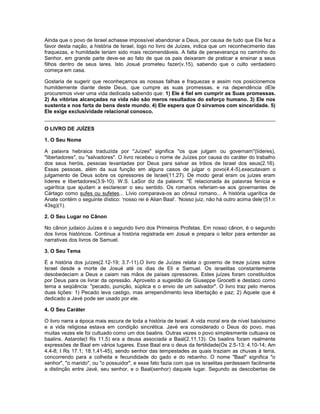 Ainda que o povo de Israel achasse impossível abandonar a Deus, por causa de tudo que Ele fez a
favor desta nação, a história de Israel, logo no livro de Juízes, indica que um reconhecimento das
fraquezas, e humildade teriam sido mais recomendáveis. A falta de perseverança no caminho do
Senhor, em grande parte deve-se ao fato de que os pais deixaram de praticar e ensinar a seus
filhos dentro de seus lares. Isto Josué prometeu fazer(v.15), sabendo que o culto verdadeiro
começa em casa.
Gostaria de sugerir que reconheçamos as nossas falhas e fraquezas e assim nos posicionemos
humildemente diante deste Deus, que cumpre as suas promessas, e na dependência dEle
procuremos viver uma vida dedicada sabendo que: 1) Ele é fiel em cumprir as Suas promessas.
2) As vitórias alcançadas na vida não são meros resultados do esforço humano. 3) Ele nos
sustenta e nos farta de bens deste mundo. 4) Ele espera que O sirvamos com sinceridade. 5)
Ele exige exclusividade relacional conosco.
O LIVRO DE JUÍZES
1. O Seu Nome
A palavra hebraica traduzida por "Juízes" significa "os que julgam ou governam"(líderes),
"libertadores", ou "salvadores". O livro recebeu o nome de Juízes por causa do caráter do trabalho
dos seus heróis, pessoas levantadas por Deus para salvar as tribos de Israel dos seus(2.16).
Essas pessoas, além da sua função em alguns casos de julgar o povo(4.4-5),executavam o
julgamento de Deus sobre os opressores de Israel(11.27). De modo geral eram os juízes eram
líderes e libertadores(3.9-10). W.S. LaSor diz da palavra: "È relacionada às palavras fenícia e
ugarítica que ajudam a esclarecer o seu sentido. Os romanos referiam-se aos governantes de
Cártago como sufes ou sufetes... Lívio comparava-os ao cônsul romano... A história ugarítica de
Anate contém o seguinte dístico: ‘nosso rei é Alian Baal’. ‘Nosso juiz, não há outro acima dele’(51.n
43sg)(1).
2. O Seu Lugar no Cânon
No cânon judaico Juízes é o segundo livro dos Primeiros Profetas. Em nosso cânon, é o segundo
dos livros históricos. Continua a história registrada em Josué e prepara o leitor para entender as
narrativas dos livros de Samuel.
3. O Seu Tema
É a história dos juízes(2.12-19; 3.7-11).O livro de Juízes relata o governo de treze juízes sobre
Israel desde a morte de Josué até os dias de Eli e Samuel. Os israelitas constantemente
desobedeciam a Deus e caiam nas mãos de países opressores. Estes juízes foram constituídos
por Deus para os livrar da opressão. Aproveito a sugestão de Giuseppe Grocetti e destaco como
tema a seqüência: "pecado, punição, súplica e o envio de um salvador". O livro traz pelo menos
duas lições: 1) Pecado leva castigo, mas arrependimento leva libertação e paz; 2) Aquele que é
dedicado a Javé pode ser usado por ele.
4. O Seu Caráter
O livro narra a época mais escura de toda a história de Israel. A vida moral era de nível baixíssimo
e a vida religiosa estava em condição sincrética. Javé era considerado o Deus do povo, mas
muitas vezes ele foi cultuado como um dos baalins. Outras vezes o povo simplesmente cultuava os
baalins. Astarote(I Rs 11.5) era a deusa associada a Baal(2.11,13). Os baalins foram realmente
expressões de Baal em vários lugares. Esse Baal era o deus da fertilidade(Os 2.5-13; 4.10-14; Am
4.4-8; I Rs 17.1; 18.1,41-45), sendo senhor das tempestades as quais traziam as chuvas à terra,
concorrendo para a colheita e fecundidade do gado e do rebanho. O nome "Baal" significa "o
senhor", "o marido", ou "o possuidor", e esse fato fazia com que os israelitas perdessem facilmente
a distinção entre Javé, seu senhor, e o Baal(senhor) daquele lugar. Segundo as descobertas de
 