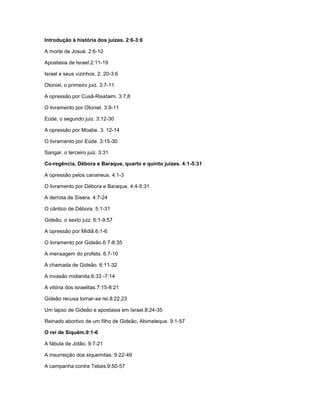 Introdução à história dos juízes. 2:6-3:6
A morte de Josué. 2:6-10
Apostasia de Israel.2:11-19
Israel e seus vizinhos. 2: 20-3:6
Otoniel, o primeiro juiz. 3:7-11
A opressão por Cusã-Risataim. 3:7,8
O livramento por Otoniel. 3:9-11
Eúde, o segundo juiz. 3:12-30
A opressão por Moabe. 3: 12-14
O livramento por Eúde. 3:15-30
Sangar, o terceiro juiz. 3:31
Co-regência, Débora e Baraque, quarto e quinto juízes. 4:1-5:31
A opressão pelos cananeus. 4:1-3
O livramento por Débora e Baraque. 4:4-5:31
A derrota de Sísera. 4:7-24
O cântico de Débora. 5:1-31
Gideão, o sexto juiz. 6:1-9:57
A opressão por Midiã.6:1-6
O livramento por Gideão.6:7-8:35
A mensagem do profeta. 6:7-10
A chamada de Gideão. 6:11-32
A invasão midianita.6:33 -7:14
A vitória dos israelitas.7:15-8:21
Gideão recusa tornar-se rei.8:22,23
Um lapso de Gideão e apostasia em Israel.8:24-35
Reinado abortivo de um filho de Gideão, Abimeleque. 9:1-57
O rei de Siquém.9:1-6
A fábula de Jotão. 9:7-21
A insurreição dos siquemitas. 9:22-49
A campanha contra Tebes.9:50-57
 