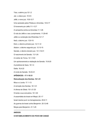 Tola, o sétimo juiz.10:1,2
Jair, o oitavo juiz. 10:3-5
Jefté, o nono juiz. 10:6-12:7
Uma opressão pelos Filisteus e Amonitas. 10:6-17
O livramento por Jefté.11:1-12:7
A campanha contra os Amonitas.11:1-28
O voto de Jefté e o seu cumprimento. 11:29-40
Jefté e a contenção dos Efraimitas.12:1-7
Ibsã, o décimo juiz. 12:8-10
Elom, o décimo primeiro juiz. 12;11,12
Abdom, o décimo segundo juiz. 12:13-15
Sansão, o décimo terceiro juiz. 13:1-16:31
O nascimento de Sansão. 13:1-24
A mulher de Timna. 14:1-15:8
Um aprisionamento e retaliação de Sansão. 15:9-20
A prostituta de Gaza. 16:1-3
Dalila. 16;4-22
A morte de Sansão. 16:23-31
APÊNDICES - 17:1-18:31
Relocalização dos Danitas. 18:1-31
Mica e o Levita. 17: 1-13
A remoção dos Danitas. 18:1-31
A ofensa de Gibeá. 19:1-21:25
O levita e sua concubina. 19:1-30
A assembléia de Israel em Mispá. 20:1-7
Israel resolve punir os transgressores. 20:8-11
As guerras de Israel contra Benjamim. 20:12-48
Moças para Benjamim. 21:1-25
ANEXOS
O ESTABELECIMENTO DO POVO EM CANAÃ
 