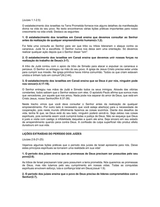 (Juízes 1.1-2.5)
O estabelecimento dos israelitas na Terra Prometida fornece-nos alguns detalhes da manifestação
divina na vida do seu povo. No texto encontramos várias lições práticas importantes para nosso
crescimento na vida cristã. Destaco as seguintes:
1. O estabelecimento dos israelitas em Canaã ensina que devemos consultar ao Senhor
antes da realização de qualquer empreendimento humano(v.1,2).
Foi feita uma consulta ao Senhor para ver que tribo ou tribos liderariam o ataque contra os
cananeus. Judá foi a escolhida. O Senhor nunca nos deixa sem uma orientação. Só devemos
realizar qualquer ação depois que o Senhor disser "sim".
2. O estabelecimento dos israelitas em Canaã ensina que devemos unir nossas forças na
realização do trabalho de Deus(v.3-7).
A tribo de Judá contou com o apoio da tribo de Simeão para atacar e expulsar os cananeus e
perizeus. O Senhor os entregou na mão do seu povo. A igreja de Jesus Cristo precisa estar unida
para cumprir sua missão. Na igreja primitiva havia íntima comunhão. "todos os que criam estavam
unidos e tinham tudo em comum"(At.2.44).
3. O estabelecimento dos israelitas em Canaã ensina que se Deus é por nós, ninguém pode
nos vencer(v.4,17-19).
O Senhor entregou nas mãos de Judá e Simeão todos os seus inimigos. Através das vitórias
constantes, todos sabiam que o Senhor estava com eles. O apóstolo Paulo afirma que somos mais
que vencedores, por aquele que nos amou. Nada pode nos separar do amor de Deus, que está em
Cristo Jesus, nosso Senhor(Rm 8.37-39).
Neste trecho vimos que você deve consultar o Senhor antes da realização de qualquer
empreendimento. Por outro lado é necessário que você esteja aberto(a) para a necessidade de
cooperação, pois neste mundo dificilmente fazemos as coisas sozinhos. Diante dos desafios da
vida, tenha fé que, se Deus está do seu lado, ninguém poderá vencê-lo. Seja zeloso nas coisas
espirituais, pois somente assim você cumprirá todas a justiça de Deus. Não se esqueça que Deus
é justo e visita com castigo à infidelidade daqueles a quem ele ama. Seja sincero em seu estado
de arrependimento quando peca contra Deus. A confissão de culpa superficial não produz efeito
duradouro em sua vida.
LIÇÕES EXTRAÍDAS DO PERÍODO DOS JUÍZES
(Juízes 2.6-21-25)
Vejamos algumas lições práticas que o período dos juízes de Israel apresenta para nós. Deixe
estes princípios espirituais se tornarem uma realidade em sua vida!
1. O período dos juízes ensina que as promessas de Deus precisam ser possuídas pelo seu
povo(2.6).
As tribos de Israel precisaram lutar para possuírem a terra prometida. Nós queremos as promessas
de Deus, mas não lutamos pelo seu cumprimento em nossas vidas. Todas as conquistas
espirituais envolvem esforço, luta e confiança total em Deus(Josué 1.9).
2. O período dos juízes ensina que o povo de Deus precisa de líderes comprometidos com o
Senhor(2.7).
 
