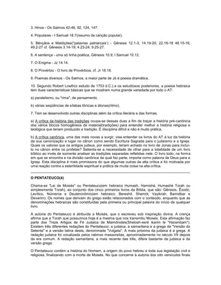 3. Hinos - Os Salmos 42-46, 92, 124, 147.
4. Populares - I Samuel 18.7(resumo da canção popular).
5. Bênçãos e Maldições("palavras patriarcais’) - Gênesis 12.1-3; 14.19-20; 22.16-18 48.15-16;
49.2-27 cf. Gênesis 3.14-19; 4.23-24; 9.25-27.
6. A sentença - uma só linha poética, Gênesis 10.9; I Samuel 10.12.
7. O Enigma - Jz 14.14.
8. O Provérbio - O livro de Provérbios, cf. Jr 18.18.
9. Poemas diversos - Os Salmos, a maior parte de Jó é poesia dramática.
10. Segundo Robert Lowth(o estudo de 1753 d.C.) e os estudiosos posteriores, a poesia hebraica
tem duas características básicas que se mostram numa grande variedade por todo o AT:
a) paralelismo, ou "rima", de pensamento.
b) várias seqüências de sílabas tônicas e átonas(ritmo).
7. Tem se desenvolvido outras disciplinas além da crítica literária e das formas.
a) A crítica da história das tradições ocupa-se dessas duas a fim de traçar a história pré-canônica
dos vários blocos homogêneos de material(tradições) para entender melhor a história religiosa e
teológica que teriam produzido a tradição. É disciplina difícil e não é muito prática.
b) A crítica canônica, uma das mais novas a surgir, visa entender os livros do AT à luz da história
da sua canonização e lugar no cânon como sendo Escritura Sagrada para o judaísmo e a Igreja.
Quais os valores que os antigos judeus, por exemplo, teriam achado no livro de Jonas para incluí-
lo no cânon entre os profetas? Salienta-se a necessidade de olhar para a totalidade de um livro
bíblico ao invés de somente analisar as tradições separadas refletidas nele. O livro todo, na forma
em que se encontra e na divisão canônica da qual faz parte, importa como palavra de Deus para a
Igreja. Esta disciplina é mais promissora do que algumas outras da alta crítica e foi motivada por
uma reação contra a esterilidade espiritual e prática de muita coisa na alta crítica.
O PENTATEUCO(4)
Chama-se "Lei de Moisés" ou Pentateuco(em hebraico Humash, Hamishá, Humashé Torah ou
simplesmente Torah), ao conjunto dos cinco primeiros livros da Bíblia, que são: Gênesis, Êxodo,
Levítico, Números e Deuteronômio(em hebraico: Bereshit, Shemót, Vayikrah, Bamidbar e
Devarim). Os nomes que derivam do grego estão relacionados com o conteúdo, enquanto que as
denominações hebraicas são constituídas pela primeira ou principal palavra do início de qualquer
livro.
A autoria do Pentateuco é atribuída a Moisés, que o escreveu sob inspiração divina. A crença
afirma que a Torah que possuímos hoje é a mesma que nos transmitiu Moisés. Esta afirmação faz
parte dos Treze Artigos de Fé Judaica de Maimônides(Shelosh-esré ikarim le "Harambam").
Existem três diferentes redações do Pentateuco: a judaica, a samaritana e a grega da "Versão do
Setenta" e a versão latina desta, denominada "Vulgata". A mais próxima da judaica é a grega. A
redação judaica foi vocalizada pelos rabinos massoraitas, aproximadamente no século VII depois
da era comum. A redação samaritana, a mais recente das três, difere bastante da judaica e da
versão grega.
O Pentateuco contém a história do Homem, a origem do povo hebreu e toda sua legislação civil e
religiosa, finalizando com a morte de Moisés. No que concerne à autoria dos oito versículos finais
 