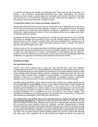 O ministério de Samuel era exercido com dedicação total. Parece que ele não tinha férias, nem
licença, e não reivindicava aposentadoria(conquanto que sejam necessárias). Ele ministrou
andando por todo o Israel, e quando estava em sua cidade servia também. Nós fomos chamados
das trevas para a luz de Cristo para dedicação exclusiva. Onde quer que estejamos, o que quer
que façamos, somos servos de Cristo, ministros de Jesus.
5. Precisamos manter viva a chama da devoção a Deus(v.17).
Samuel dava testemunho de sua fé em Deus em Ramá onde vivia. A edificação de um altar ali era
um sinal de sua permanente e contínua devoção ao Senhor. Um dos grandes riscos do ministérios
é que podemos ser consumidos pelos afazeres ministeriais e perdermos o senso e a prática
devocional. A lição deixada por Samuel é de que não podemos deixar que se apague esta chama
da devoção particular e pessoal.
A grandeza de Samuel deveu-se em grande parte à direção que seus pais deram à sua formação.
Ele nasceu em atenção divina ao pedido de Ana, sua mãe. Quando chegou à idade em que não
dependia tanto da mãe, Samuel foi levado à Siló, onde vivia o Sacerdote Eli, e estava a arca do
Senhor. Ana entregou o seu filho, conforme prometera, adorando a Deus, e dizendo: "Por todos os
dias que viver está entregue"(I Sm 1.28).
Embora criado por Eli, não se pode subestimar a influência exercida pela mãe na vida de Samuel.
Principalmente quando nos lembramos a que ponto de maldade chegaram os filhos do sacerdote.
O salmo que Ana entoou(I Sm 2) indica a profundidade da vida espiritual que ela cultivou e
transmitiu a seu filho Samuel. O mundo de hoje, mais do que nunca, busca lideranças altamente
qualificadas. O surgimento de lideranças assim depende muito dos pais crentes.
NA BOCA DA URNA
Por Jadai Silva de Souza
Vivemos numa época histórica para o nosso país. Nos próximos dias, como bons cidadãos,
compareceremos às urnas e com responsabilidade escolheremos os futuros líderes de nosso povo.
Seu voto será disputado por todos aqueles que participarem do processo eleitoral e todos os meios
serão utilizados para alcançá-lo. Mesmo quando a campanha oficialmente ainda não tinha sido
iniciada muitos já haviam dado a largada na corrida eleitoral. Já ouvimos falar nas pesquisas
eleitorais e neste ano em especial com a possibilidade da reeleição aumenta a expectativa
daqueles, que no exercício de seu mandato, têm procurado realizar um boa administração.
Questões politico-partidárias à parte, devemos tomar todo cuidado com o ditado popular que diz
que a voz do povo é a voz de Deus a fim de que não sejamos influenciados a eleger alguém que
de fato não seja da vontade de Deus. Pois quando a voz do povo não é a voz de Deus os
resultados são catastróficos pois o Senhor rejeita o povo infiel. Neste papo de boca de urna( aliás
há que diga que a eleição se decide na boca da urna) desejo compartilhar com você alguns
princípios aprendidos com a experiência do povo de Israel em sua primeira "eleição" onde
percebemos claramente o que acontece quando a voz do povo não é a voz de Deus. A ferramenta
que utilizaremos nesta tarefa é o texto bíblico de I Samuel 8:4-9.
Em primeiro lugar a voz do povo não é a voz de Deus quando as atitudes dos eleitores revelam
uma profunda ingratidão(v.4). O argumento usado pelo povo para pedir um outro líder era que
Samuel o líder(juiz) estava velho. Sabemos que Samuel foi um líder escolhido por Deus e que fora
fiel no exercício do seu ministério como juiz, sacerdote e profeta. Representante do modelo
teocrático este líder polivalente estava sendo recusado pelo povo por causa de sua idade. Se você
ao ler as narrativas seguintes e encontrar um Samuel magoado não se assuste pois ele teve todas
as razões para sentir-se assim. Eleição é coisa séria e não podemos recusar alguém por causa de
sua idade. Por outro lado devemos mostrar gratidão àqueles que, servindo a Deus, têm feito algo
em nosso favor. Essa ingratidão não se deu somente em relação ao homem que estava na
 