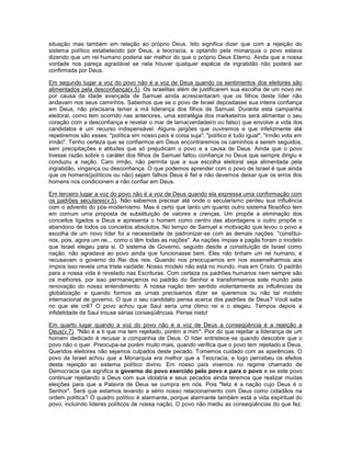 situação mas também em relação ao próprio Deus. Isto significa dizer que com a rejeição do
sistema político estabelecido por Deus, a teocracia, e optando pela monarquia o povo estava
dizendo que um rei humano poderia ser melhor do que o próprio Deus Eterno. Ainda que a nossa
vontade nos pareça agradável se nela houver qualquer espécie de ingratidão não poderá ser
confirmada por Deus.
Em segundo lugar a voz do povo não é a voz de Deus quando os sentimentos dos eleitores são
alimentados pela desconfiança(v.5). Os israelitas além de justificarem sua escolha de um novo rei
por causa da idade avançada de Samuel ainda acrescentaram que os filhos deste líder não
andavam nos seus caminhos. Sabemos que se o povo de Israel depositasse sua inteira confiança
em Deus, não precisaria temer a má liderança dos filhos de Samuel. Durante esta campanha
eleitoral, como tem ocorrido nas anteriores, uma estratégia dos marketeiros será alimentar o seu
coração com a desconfiança e revelar o mar de lama(verdadeiro ou falso) que envolve a vida dos
candidatos é um recurso indispensável. Alguns jargões que ouviremos e que infelizmente até
repetiremos são esses: "política em nosso país é coisa suja"; "político é tudo igual"; "irmão vota em
irmão". Tenho certeza que se confiarmos em Deus encontraremos os caminhos a serem seguidos,
sem precipitações e atitudes que só prejudicam o povo e a causa de Deus. Ainda que o povo
tivesse razão sobre o caráter dos filhos de Samuel faltou confiança no Deus que sempre dirigiu e
conduziu a nação. Caro irmão, não permita que a sua escolha eleitoral seja alimentada pela
ingratidão, vingança ou desconfiança. O que podemos aprender com o povo de Israel é que ainda
que os homens(políticos ou não) sejam falhos Deus é fiel e não devemos deixar que os erros dos
homens nos condicionem a não confiar em Deus.
Em terceiro lugar a voz do povo não é a voz de Deus quando ela expressa uma conformação com
os padrões seculares(v.5). Não sabemos precisar até onde o secularismo perdeu sua influência
com o advento do pós-modernismo. Mas é certo que tanto um quanto outro sistema filosófico tem
em comum uma proposta de substituição de valores e crenças. Um propõe a eliminação dos
conceitos ligados a Deus e apresenta o homem como centro das abordagens o outro propõe o
abandono de todos os conceitos absolutos. No tempo de Samuel a motivação que levou o povo a
escolha de um novo líder foi a necessidade de padronizar-se com as demais nações: "constitui-
nos, pois, agora um rei... como o têm todas as nações". As nações ímpias e pagãs foram o modelo
que Israel elegeu para si. O sistema de Governo, seguido desde a constituição de Israel como
nação, não agradava ao povo ainda que funcionasse bem. Eles não tinham um rei humano, e
recusavam o governo do Rei dos reis. Quando nos preocupamos em nos assemelharmos aos
ímpios isso revela uma triste vaidade. Nosso modelo não está no mundo, mas em Cristo. O padrão
para a nossa vida é revelado nas Escrituras. Com certeza os padrões humanos nem sempre são
os melhores, por isso permaneçamos no padrão do Senhor e transformemos este mundo pela
renovação do nosso entendimento. A nossa nação tem sentido violentamente as influências da
globalização e quando formos as urnas precisamos dizer se queremos ou não tal modelo
internacional de governo. O que o seu candidato pensa acerca dos padrões de Deus? Você sabe
no que ele crê? O povo achou que Saul seria uma ótimo rei e o elegeu. Tempos depois a
infidelidade de Saul trouxe sérias conseqüências. Pense nisto!
Em quarto lugar quando a voz do povo não é a voz de Deus a conseqüência é a rejeição a
Deus(v.7). "Não é a ti que me tem rejeitado, porém a mim". Pior do que rejeitar a liderança de um
homem dedicado é recusar a companhia de Deus. O líder entristece-se quando descobre que o
povo não o quer. Preocupa-se porém muito mais, quando verifica que o povo tem rejeitado a Deus.
Queridos eleitores não sejamos culpados deste pecado. Tomemos cuidado com as aparências. O
povo de Israel achou que a Monarquia era melhor que a Teocracia, e logo percebeu os efeitos
desta rejeição ao sistema político divino. Em nosso país vivemos no regime chamado de
Democracia que significa o governo do povo exercido pelo povo e para o povo e se este povo
continuar rejeitando a Deus com sua idolatria e seus pecados ainda teremos que realizar muitas
eleições para que a Palavra de Deus se cumpra em nós. Pois "feliz é a nação cujo Deus é o
Senhor". Será que estamos levando a sério nosso relacionamento com Deus como cidadãos na
ordem política? O quadro político é alarmante, porque alarmante também está a vida espiritual do
povo, incluindo líderes políticos de nossa nação. O povo não mediu as conseqüências do que fez.
 