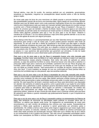 Samuel alertou, mas não foi ouvido. Ao orarmos pedindo por um presidente, governadores,
senadores ou deputados, meçamos as conseqüências dessa escolha sobre a vida da família,
igreja e nação.
Ao iniciar este papo de boca de urna mencionei um ditado popular e procurei destacar algumas
das possibilidades quando ele se torna uma premissa falsa. Agora desejo em pouca linhas apontar
direções para que tal ditado assim como suas possíveis implicações tornem-se uma realidade na
vida do povo brasileiro(povo este que neste ano marcado também pela disputa do mundial começa
a sonhar com o Penta embalado em outro ditado que diz que "Deus é brasileiro"). Ele que é o
Senhor do universo quer ser também o Senhor do Brasil. Quero conduzi-lo agora a um momento
que antecedeu ao período aúreo da monarquia em Israel quando no reinado de Salomão Deus lhe
orienta sobre algumas condições para que a "voz do povo seja a voz de Deus". Observe a
narrativa de II Crônicas 7.14 e os versos próximos e veja como Deus garante atender a voz do seu
povo se ele agisse de acordo com alguns princípios.
Numa aliança entre Deus e o povo(representado por seu líder Salomão) temos as indicações que
precisamos para corrigir a rota de nosso país. A priori poderá parecer simplório este modo de
argumentar. Eu sei que você tem o direito de questionar e de duvidar que eles sejam a solução
para os problemas complexos de nosso país. Mas lembre-se eles são princípios norteadores e não
receitas miraculosas e mágicas. Por outro lado, eu o desafio a colocar em prática estes princípios
em sua própria vida. Em nossa histórica política nos parece que o tempo dos "salvadores da pátria"
já passou e o que queremos são governantes que governem por princípios. A vida da nação
israelita seria restaurada se o povo observasse quatro princípios existenciais.
Para que a voz do povo seja a voz de Deus é necessário buscar uma vida marcada pela
humildade. Humilhar neste verso da Bíblia é um verbo aplicado ao indivíduo e este é um exercício
onde reconhecemos nossas próprias limitações. Este verbo não pode ser aplicado as outras
pessoas, ou seja não podemos humilhar os outros. Devemos buscar uma vida onde a soberba e a
presunção dêem lugar para o exercício da humildade. Lembremo-nos de que "Deus dá graça aos
humildes, porém resiste aos soberbos". Lembremos de Cristo que nos desafia ao viver humilde e
que nos apela ao coração dizendo: "bem-aventurados os humildes de espírito, porque deles é o
reino dos céus". O povo brasileiro se desejar ter sua voz confirmada por Deus precisa trilhar os
caminhos da humildade seja na vida pessoal, seja nas escolhas eleitorais.
Para que a voz do povo seja a voz de Deus é necessário ter uma vida marcada pela oração.
Talvez os tecnocratas e especialistas em administração pública me achem ridículo em apontar este
princípio como norteador da vida uma nação. Mas saibam senhores a Bíblia orienta que devemos
interceder pelos governantes e pelas autoridades porque eles estão no poder porque Deus assim o
permite. No caso específico de Israel o exemplo usado por Deus para demonstrar sua disposição
em atender não somente um sistema de governo, como o governante e sua nação foi uma tríplice
calamidade: seca, gafanhotos e peste. Qualquer governo decretaria estado de calamidade pública
e apelaria para todas as alternativas. Deus sugere um caminho: a intercessão. Os cristãos não
somente são responsáveis por eleger seus líderes, devem pagar os impostos, preservar o
patrimônio público, observar as leis e acima de tudo devem orar e continuar orando para que Deus
dê sabedoria aos líderes e quando necessário aja poderosamente fazendo o que é impossível ao
homem realizar.
Para que a voz do povo seja a voz de Deus é necessário praticar os ensinamentos da Palavra de
Deus. Nas tentativas de solucionar as dificuldades sejam públicas ou privadas vários são os
caminhos, ou atalhos que alguém pode tomar. Se mapearmos as necessidades de nosso país
encontraremos um sem número de problemas dos crônicos aos mais suaves. Surpreendam-se
senhores a Bíblia pode ajudá-los a governar e serem governados por princípios justos e
eqüidistantes. Os cristãos a temos como nossa carta magna e esperamos que nossa nação deixe
de consultar os astros, os oráculos, videntes, etc. e busque na BÍBLIA os valores e princípios que
serão úteis neste processo de reconstrução nacional. Note bem que a ênfase não se dá a leitura
ou ao conhecimento e sim à prática dos ensinos. Têm sido comum presentear autoridades recém-
eleitas com exemplares da Bíblia e embora recebidas em seus gabinetes são abandonadas ou
 
