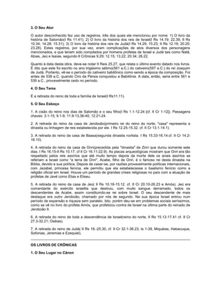 3. O Seu Ator
O autor desconhecido fez uso de registros, três dos quais ele mencionou por nome: 1) O livro da
história de Salomão(I Rs 11.41); 2) O livro da história dos reis de Israel(I Rs 14.19; 22.39; II Rs
10.34; 14.28; 15.31); 3) O livro da história dos reis de Judá(I Rs 14.29; 15.23; II Rs 12.19; 20.20;
23.28). Estes registros, por sua vez, eram complicações de atos diversos dos personagens
mencionados, e que teriam sido compilados por homens profetas de Israel e Judá tais como Natã,
Abias, Jeú e Isaías, segundo II Crônicas 9.29; 12.15; 13.22; 20.34; 26.22.
Quanto à data desta obra, deve-se notar II Reis 25.27, que relata o último evento datado nos livros.
É dito que este foi escrito no ano trigésimo sétimo(561 a.C.) do cativeiro(597 a.C.) do rei Joaquim
de Judá. Portanto, vê-se o período do cativeiro babilônico como sendo a época da composição. Foi
antes de 539 a.C. quando Ciro da Pérsia conquistou a Babilônia. A data, então, seria entre 561 e
539 a.C., provavelmente cedo no período.
4. O Seu Tema
É a retirada do reino de toda a família de Israel(I Rs11.11).
5. O Seu Esboço
1. A cisão do reino nos dias de Salomão e o seu filho(I Rs 1.1-12.24 [cf. II Cr 1-12]). Passagens
chaves: 3.1-15; 9.1-9; 11.9-13,36-40; 12.21-24.
2. A retirada do reino da casa de Jeroboão(primeiro rei do reino do norte; "casa" representa a
dinastia ou linhagem de reis estabelecida por ele. I Rs 12.25-15.32. cf. II Cr 13.1-14.1).
3. A retirada do reino da casa de Baasa(segunda dinastia nortista. I Rs 15.33-16.14.cf. II Cr 14.2-
16.10).
4. A retirada do reino da casa de Onri(precedida pela "dinastia" de Zinri que durou somente sete
dias. I Rs 16.15-II Rs 10.17. cf II Cr 16.11-22.9). As placas arqueológicas mostram que Onri era tão
respeitado pelos reis assírios que até muito tempo depois da morte dele os anais assírios se
referiam a Israel como "a terra de Onri". Acabe, filho de Onri, é o famoso rei desta dinastia na
Bíblia, devido a sua política. Depois de casar-se, por razões provavelmente políticas internacionais,
com Jezabel, princesa fenícia, ele permitiu que ela estabelecesse o baalismo fenício como a
religião oficial em Israel. Houve um período de grandes crises religiosas no país com a atuação de
profetas de Javé como Elias e Eliseu.
5. A retirada do reino da casa de Jeú( II Rs 10.18-15.12. cf. II Cr 20.10-26.23 e Amós). Jeú era
comandante do exército israelita que destruiu, com muito sangue derramado, todos os
descendentes de Acabe, assim constituindo-se rei sobre Israel. O seu descendente de mais
destaque era outro Jeroboão, chamado por nós de segundo. Na sua época Israel entrou num
período de expansão e riqueza sem paralelo. Isto, porém deu-se em problemas sociais seríssimos,
como se vê no livro do profeta Amós, que profetizou contra de Israel na última parte do reinado de
Jeroboão II.
6. A retirada do reino de toda a descendência de Israel(reino do norte, II Rs 15.13-17.41 cf. II Cr
27.3-32.21; Oséias).
7. A retirada do reino de Judá( II Rs 18.-25.30, cf. II Cr 32.1-36.23; Is 1-39, Miquéias, Habacuque,
Sofonias, Jeremias e Ezequiel).
OS LIVROS DE CRÔNICAS
1. O Seu Lugar no Cânon
 