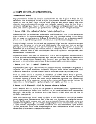 ASCENÇÃO E QUEDA DA MONARQUIA EM ISRAEL
Jonas Celestino Ribeiro
Hoje procuraremos mostrar os principais acontecimentos na vida do povo de Israel em sua
experiência com a monarquia e quais as lições que podemos aprender com esse capítulo da
história do povo de Deus. Como todos os povos Israel tem seus altos e baixos, mas muito
diferentes dos demais povos ele contava com a atuação especial e direta do Deus único e
verdadeiro, razão por que, inclusive, ele foi severamente punido quando pecou contra esse Deus
santo, justo e eterno. Aprendemos que quanto maior é o privilégio, maior é a responsabilidade.
1 Samuel 8.1-22 - Crise no Regime Tribal e a Tentativa de Resolvê-la.
O sistema político que imperava em Israel era de uma confederação tribal, no qual as decisões
eram tomadas por um grupo de representantes de cada tribo, chamados anciãos, dirigido por um
juiz, que surgia por um chamamento de Deus. O último juiz foi Samuel, que ainda sobreviveu até
grande parte da experiência do povo com a monarquia, o novo sistema solicitado pelo povo.
O povo olhou para os povos vizinhos e viu que os mesmos tinham seus reis, cujos reinos, em sua
maioria, eram formados em torno de uma cidade-estado, não sendo, com isso, de grandes
proporções. Samuel mostra ao povo os inconvenientes do novo regime político e os adverte
seriamente que muita mudança iria acontecer, não só na vida política, mas na social, econômica e
religiosa. Será que valeria a pena tal mudança? Parece que o povo não havia pensado, nem
estava disposto a pensar nisto.
O pedido de um rei é visto como um ato de traição a Deus. Mas Deus procura, mesmo contra sua
vontade, regular a atividade de um rei entre o povo, para que o povo não caísse nos mesmos tipos
de erros das nações vizinhas. Deus não deixa de cumprir seus propósitos. Ele olha para o futuro
pensando no cumprimento de sua promessa de que todas as nações seriam abençoadas.
1 Samuel 10.1-7,17-27; 15.10-31 - O Primeiro Rei
O primeiro rei que foi ungido sobre Israel foi um verdadeiro fracasso. Saul tinha tudo: força física, a
unção de Deus, o poder do Espírito, a aceitação pelo povo, enfim, não lhe faltava nada. Todo
governante desejaria ter o que ele tinha para exercer um reinado de paz, segurança e justiça.
Deus não tolera o pecado, a arrogância, a prepotência. De Saul foi tirado o direito de governar,
porque não manteve o padrão de Deus. Todos os recursos foram dados por Deus e por isso ele
pôde exigir o melhor. A vida de Saul ensina que há necessidade de cultivar uma vida espiritual
para se garantir a vitória, porque nem sempre um bom começo significa um término vitorioso. Há
necessidade de manter o padrão espiritual compatível com o poder que Deus nos dá.
2 Samuel 16.1-13; 2 Samuel 5.1-12 - O Rei Segundo o Coração de Deus
Com o fracasso de Saul, o povo vive um período de instabilidade política, experimentando a
palavra que Samuel dizia quando havia pedido por um rei. Saul sofreu não apenas de problemas
espirituais, mas também de problemas emocionais, fazendo o povo sofrer com sua falta de
condições para governar.
Deus, muito tempo antes de Saul deixar o governo, já havia escolhido um outro rei que pudesse
cumprir sua vontade. Deus escolhe a Davi, o filho mais novo de Jessé, de uma família humilde.
Primeiro Davi foi ungido e depois, anos mais tarde, entronizado. Quando entronizado, tomou uma
decisão muito importante e que vai dar ao povo segurança e unidade durante muitos anos: mudou
a capital política e religiosa para Jerusalém, cidade que havia sido anteriormente capital do reino
Jebuseu e que havia sido a cidade de Melquisedeque, o rei e sacerdote que recebeu dízimos de
Abraão. Esta foi uma das principais decisões de Davi.
 