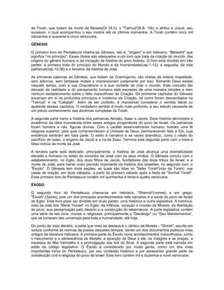 da Torah, que tratam da morte de Moisés(Dt 34.5), o "Talmud"(B.B. 14b) a atribui a Josué, seu
sucessor, o qual acompanhou o seu mestre até os últimos momentos. A Torah contém cinco mil
oitocentos e quarenta e cinco versículos.
GÊNESIS
O primeiro livro do Pentateuco chama-se Gênesis, isto é, "origem" e em hebraico, "Bereshit" que
significa "no princípio". Esses títulos são adequados a um livro que trata da criação do mundo, das
origens do gênero humano e da iniciação da história do povo hebreu. O livro está dividido em três
partes: a primeira trata do princípio do Mundo e da Humanidade(cap.1-12); a segunda, da vida
patriarcal(cap.12-36) e a terceira, da história de José.
As primeiras palavras do Gênesis, que tratam da Cosmogonia, são cheias de solene majestade,
sem adornos, sem fantasias inúteis e impressionam justamente por isso. Somente Deus existia
naquele tempo, com a sua Onipotência e a sua vontade de criar o mundo. Este conceito tão
elevado da realidade e do pensamento humano está expresso de uma maneira simples e sem
nenhum esclarecimento sobre o feito maravilhoso da Criação. Os primeiros capítulos do Gênesis
encerram em si os profundos princípios e mistérios da Criação, tal como foram desvendados no
"Talmud" e na "Cabalah". Além de ser proibido, é impossível considerar o sentido literal ou
aparente desses capítulos. O verdadeiro sentido é muito mais profundo, e seu estudo necessita de
um prévio conhecimento das doutrinas completas da Torah.
A segunda parte narra a história dos patriarcas Abraão, Isaac e Jacob. Essa história demonstra a
existência da idéia monoteísta entre esses antigos progenitores do povo de Israel. Os patriarcas
foram homens e não, figuras divinas. Com o caráter essencialmente humano, tiveram uma fé
religiosa superior, pela qual compreenderam a Unidade de Deus, permanecendo fiéis a Ele, cuja
existência sentiram em toda parte. O estilo é narrativo e as vezes dramático, como o relato do
sacrifício de Isaac, o engano de Jacob e a ira de Esau. Termina esta segunda parte com a triste e
falsa notícia da morte de José.
A terceira parte está dedicada, principalmente, a história de José alcança uma dramaticidade
elevada e humano no relato do encontro de José com os seus irmãos. O Gênesis conclui com o
estabelecimento, no Egito, dos doze filhos de Jacob, fundadores das doze tribos de Israel, e a
morte de José, para narrar outro período importante da história dos israelitas, no segundo livro: o
"Êxodo". O Gênesis tem doze seções, as quais são lidas no "Sefer Torah"(rolo da Torah), nas
casas de oração, em doze sábados, a partir do primeiro sábado após a festa de "Simhat Torah".
Esse primeiro livro do Pentateuco contém mil quinhentos e trinta e quatro versículos.
ÊXODO
O segundo livro do Pentateuco chama-se em hebraico, "Shemót"(nomes) e em grego,
"Êxodo",(Saída), pois um dos principais acontecimentos nele narrados é a saída do povo de Israel
do Egito. Este livro pode ser dividido em duas partes: uma histórica e outra legislativa. A histórica,
trata da vida dos "Bené Yisrael" no Egito; da infância, vocação e missão de Moisés; da libertação
do povo, sua peregrinação pelo deserto e a construção do tabernáculo. A parte legislativa contém
uma série de leis civis, morais e religiosas, principalmente o "Decálogo" ou "Dez Mandamentos",
que se tornaram leis universais para toda a humanidade, até hoje.
Do ponto de vista literário, a parte que mais se destaca é o cântico de Moisés - "Shirah", escrito em
versos conforme as normas da poesia daqueles tempos, sendo um dos documentos poéticos mais
antigos da literatura hebraica. A primeira parte do Êxodo narra acontecimentos maravilhosos, como
o nascimento e a adolescência de Moisés, a aparição de Deus a ele, os milagres e as pragas, a
travessia do Mar Vermelho e a promulgação das leis do Sinai. A segunda parte está narrada em
estilo de código legislativo. O Êxodo é considerado por muita gente, como um dos mais
importantes livros do Pentateuco, por seu conteúdo histórico e por apresentar grande parte da
constituição civil e religiosa do povo de Israel. Este livro contém mil e duzentos e nove versículos.
 