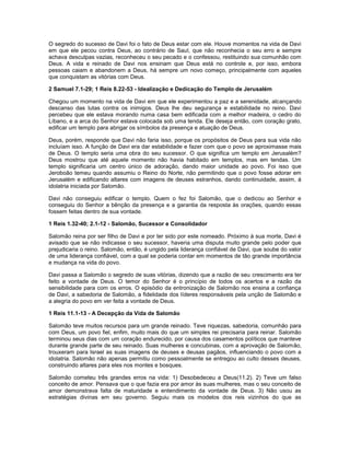 O segredo do sucesso de Davi foi o fato de Deus estar com ele. Houve momentos na vida de Davi
em que ele pecou contra Deus, ao contrário de Saul, que não reconhecia o seu erro e sempre
achava desculpas vazias, reconheceu o seu pecado e o confessou, restituindo sua comunhão com
Deus. A vida e reinado de Davi nos ensinam que Deus está no controle e, por isso, embora
pessoas caiam e abandonem a Deus, há sempre um novo começo, principalmente com aqueles
que conquistam as vitórias com Deus.
2 Samuel 7.1-29; 1 Reis 8.22-53 - Idealização e Dedicação do Templo de Jerusalém
Chegou um momento na vida de Davi em que ele experimentou a paz e a serenidade, alcançando
descanso das lutas contra os inimigos. Deus lhe deu segurança e estabilidade no reino. Davi
percebeu que ele estava morando numa casa bem edificada com a melhor madeira, o cedro do
Líbano, e a arca do Senhor estava colocada sob uma tenda. Ele deseja então, com coração grato,
edificar um templo para abrigar os símbolos da presença e atuação de Deus.
Deus, porém, responde que Davi não faria isso, porque os propósitos de Deus para sua vida não
incluíam isso. A função de Davi era dar estabilidade e fazer com que o povo se aproximasse mais
de Deus. O templo seria uma obra do seu sucessor. O que significa um templo em Jerusalém?
Deus mostrou que até aquele momento não havia habitado em templos, mas em tendas. Um
templo significaria um centro único de adoração, dando maior unidade ao povo. Foi isso que
Jeroboão temeu quando assumiu o Reino do Norte, não permitindo que o povo fosse adorar em
Jerusalém e edificando altares com imagens de deuses estranhos, dando continuidade, assim, à
idolatria iniciada por Salomão.
Davi não conseguiu edificar o templo. Quem o fez foi Salomão, que o dedicou ao Senhor e
conseguiu do Senhor a bênção da presença e a garantia da resposta às orações, quando essas
fossem feitas dentro de sua vontade.
1 Reis 1.32-40; 2.1-12 - Salomão, Sucessor e Consolidador
Salomão reina por ser filho de Davi e por ter sido por este nomeado. Próximo à sua morte, Davi é
avisado que se não indicasse o seu sucessor, haveria uma disputa muito grande pelo poder que
prejudicaria o reino. Salomão, então, é ungido pela liderança confiável de Davi, que soube do valor
de uma liderança confiável, com a qual se poderia contar em momentos de tão grande importância
e mudança na vida do povo.
Davi passa a Salomão o segredo de suas vitórias, dizendo que a razão de seu crescimento era ter
feito a vontade de Deus. O temor do Senhor é o princípio de todos os acertos e a razão da
sensibilidade para com os erros. O episódio da entronização de Salomão nos ensina a confiança
de Davi, a sabedoria de Salomão, a fidelidade dos líderes responsáveis pela unção de Salomão e
a alegria do povo em ver feita a vontade de Deus.
1 Reis 11.1-13 - A Decepção da Vida de Salomão
Salomão teve muitos recursos para um grande reinado. Teve riquezas, sabedoria, comunhão para
com Deus, um povo fiel, enfim, muito mais do que um simples rei precisaria para reinar. Salomão
terminou seus dias com um coração endurecido, por causa dos casamentos políticos que manteve
durante grande parte de seu reinado. Suas mulheres e concubinas, com a aprovação de Salomão,
trouxeram para Israel as suas imagens de deuses e deusas pagãos, influenciando o povo com a
idolatria. Salomão não apenas permitiu como pessoalmente se entregou ao culto desses deuses,
construindo altares para eles nos montes e bosques.
Salomão cometeu três grandes erros na vida: 1) Desobedeceu a Deus(11.2). 2) Teve um falso
conceito de amor. Pensava que o que fazia era por amor às suas mulheres, mas o seu conceito de
amor demonstrava falta de maturidade e entendimento da vontade de Deus. 3) Não usou as
estratégias divinas em seu governo. Seguiu mais os modelos dos reis vizinhos do que as
 