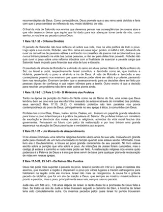 recomendações de Deus. Como conseqüência, Deus promete que o seu reino seria dividido e faria
com que o povo sentisse os reflexos do seu modo idolátrico de vida.
O final da vida de Salomão nos ensina que devemos pensar nas conseqüências de nossos atos e
que não devemos deixar que aquilo que foi dado para nos abençoar tome conta de nós, como
senhor, e nos leve ao pecado contra Deus.
1 Reis 12.1-33 - O Reino Dividido
O pecado de Salomão não teve reflexos só sobre sua vida, mas na vida política de todo o povo.
Logo após a sua morte, Roboão, seu filho, reina em seus lugar, porém, é inábil e tolo, deixando de
ouvir os conselhos de pessoas sábias e entrando no conselhos de jovens mal acostumados e que
nunca tinham pensado na vida das outras pessoas, a não ser para delas tirar proveito. Roboão não
quis ouvir o povo sobre uma reforma tributária com a finalidade de suavizar a pesada carga que
Salomão havia imposto para financiar sua vida de luxo e idolatria.
O resultado da atitude de Roboão foi a divisão do reino em duas partes: Reino do Norte e Reino do
Sul, ou Israel e Judá, respectivamente Israel constituiu a Jeroboão como rei, que instituiu a
idolatria, pervertendo o povo e atraindo a ira de Deus. A vida de Roboão e Jeroboão e seu
conseqüente governo nos ensinam que quem exerce poder deve ser sábio e prudente, pensando
bem nas resoluções. Ensinam também que o assessoramento para as decisões deve ser feito por
pessoas dignas de confiança e que sejam idôneas para a tarefa. Outro ensino é que a decisão
para resolver um problema não deve criar outros piores ainda.
1 Reis 19.19-21; 2 Reis 2.1-18 - O Ministério dos Profetas
Tanto na época da punição do Reino do Norte como na do Reino do Sul, uma coisa que Deus
lembrou bem ao povo era que ele não tinha cessado de avisá-lo através do ministério dos profetas,
seus servos(2 Reis 17.13; 24.2). O ministério profético não tem paralelos nos povos
contemporâneos do povo de Deus; principalmente no seu apego á ética, à comunhão com Deus.
Profetas tais como Elias, Eliseu, Isaías, Amós, Oséias, etc., tiveram um papel de grande relevância
para trazer o povo à lembrança e à prática da palavra do Senhor. Os profetas tinham um ministério
de exortação e denúncia dos males sociais e religiosos, advindos da vida moral lasciva dos
governantes. Pensavam no futuro com palco da restauração e por isso tinham uma grande
esperança na atuação de Deus para trazer a verdadeira paz ao povo.
2 Reis 23.1-25 - Um Momento de Arrependimento
O rei Josias promoveu uma reforma religiosa durante vários anos de sua vida, motivado em grande
parte pelo conteúdo de um livro encontrado no templo quando este estava sendo reformado. Esse
livro era o Deuteronômio, e trouxe ao povo grande consciência de seu pecado. No livro estava
escrito sobre a punição que viria sobre o povo. As intenções de Josias foram cumpridas, mas o
castigo já estava a caminho e nada mais podia ser feito. A restauração religiosa nos ensina quão
poderosa é a Palavra de Deus e é ela que deve servir de base para qualquer plano de restauração
de vidas em nossas igrejas.
2 Reis 17.5-23; 25.1-21 - Os Reinos São Punidos
Deus não pode mais suportar o pecado do povo. Israel é punido em 722 a.C. pelas investidas dos
assírios, que invadem a região e dispersam o povo por vários lugares e trazem estrangeiros para
habitarem na região onde ele morava. Israel não mais se reorganizou. A causa foi o gritante
pecado da idolatria, que foi um ato de traição a Deus, que sempre se mostrou misericordioso e
pronto a perdoar, mas o povo, principalmente seus reis, sempre caia no pecado.
Judá caiu em 586 a.C., 136 anos depois de Israel. A razão disso foi a promessa de Deus feita a
Davi. Se todos os reis de Judá e Israel tivessem seguido o caminho de Davi, a história de Israel
teria sido completamente outra. Os mesmos pecados pelos quais Israel foi punido trouxeram
 
