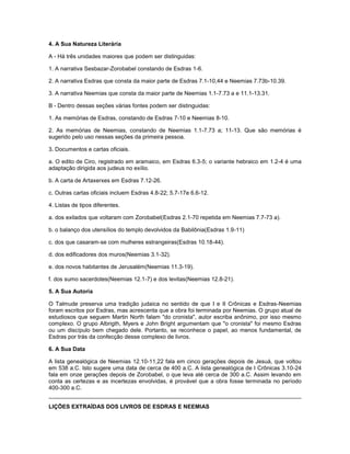 4. A Sua Natureza Literária
A - Há três unidades maiores que podem ser distinguidas:
1. A narrativa Sesbazar-Zorobabel constando de Esdras 1-6.
2. A narrativa Esdras que consta da maior parte de Esdras 7.1-10,44 e Neemias 7.73b-10.39.
3. A narrativa Neemias que consta da maior parte de Neemias 1.1-7.73 a e 11.1-13.31.
B - Dentro dessas seções várias fontes podem ser distinguidas:
1. As memórias de Esdras, constando de Esdras 7-10 e Neemias 8-10.
2. As memórias de Neemias, constando de Neemias 1.1-7.73 a; 11-13. Que são memórias é
sugerido pelo uso nessas seções da primeira pessoa.
3. Documentos e cartas oficiais.
a. O edito de Ciro, registrado em aramaico, em Esdras 6.3-5; o variante hebraico em 1.2-4 é uma
adaptação dirigida aos judeus no exílio.
b. A carta de Artaxerxes em Esdras 7.12-26.
c. Outras cartas oficiais incluem Esdras 4.8-22; 5.7-17e 6.6-12.
4. Listas de tipos diferentes.
a. dos exilados que voltaram com Zorobabel(Esdras 2.1-70 repetida em Neemias 7.7-73 a).
b. o balanço dos utensílios do templo devolvidos da Babilônia(Esdras 1.9-11)
c. dos que casaram-se com mulheres estrangeiras(Esdras 10.18-44).
d. dos edificadores dos muros(Neemias 3.1-32).
e. dos novos habitantes de Jerusalém(Neemias 11.3-19).
f. dos sumo sacerdotes(Neemias 12.1-7) e dos levitas(Neemias 12.8-21).
5. A Sua Autoria
O Talmude preserva uma tradição judaica no sentido de que I e II Crônicas e Esdras-Neemias
foram escritos por Esdras, mas acrescenta que a obra foi terminada por Neemias. O grupo atual de
estudiosos que seguem Martin North falam "do cronista", autor escriba anônimo, por isso mesmo
complexo. O grupo Albrigth, Myers e John Bright argumentam que "o cronista" foi mesmo Esdras
ou um discípulo bem chegado dele. Portanto, se reconhece o papel, ao menos fundamental, de
Esdras por trás da confecção desse complexo de livros.
6. A Sua Data
A lista genealógica de Neemias 12.10-11,22 fala em cinco gerações depois de Jesuá, que voltou
em 538 a.C. Isto sugere uma data de cerca de 400 a.C. A lista genealógica de I Crônicas 3.10-24
fala em onze gerações depois de Zorobabel, o que leva até cerca de 300 a.C. Assim levando em
conta as certezas e as incertezas envolvidas, é provável que a obra fosse terminada no período
400-300 a.C.
LIÇÕES EXTRAÍDAS DOS LIVROS DE ESDRAS E NEEMIAS
 