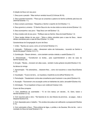 A relação de Deus com seu povo
1. Deus pune o pecado - "Mas nenhum remédio houve"(2 Crônicas 36.16).
2. Deus promete livramento - "Para que se cumprisse a palavra do Senhor proferida pela boca de
Jeremias"(Esdras 1.1).
3. Deus cumpre a promessa - "Despertou o Senhor o espírito do Ciro"(Esdras 1.1).
4. Deus governa o universo - "O Senhor Deus do céu me deu todos os reinos da terra"(Esdras 1.2).
5. Deus acompanha o seu povo - "Seja Deus com ele"(Esdras 1.3).
6. Deus recebe culto de seu povo - "Edifique casa ao Senhor, Deus de Israel"(Esdras 1.3)
7. Deus recebe ofertas do seu povo - "Afora a oferta voluntária para a casa de Deus... deram
ofertas voluntárias para a casa de Deus"(Esdras 1.4; 2.68).
Características da Congregação do povo de Deus
1. União - "Ajuntou-se o povo, como um só homem"(Esdras 3.1).
2. Adoração - "Edificaram o altar... ofereceram sobre ele holocaustos... louvando ao Senhor e
dando-lhe graças"( Esdras 3.2,3,11).
3. Contribuição - "Deram dinheiro... como também comida e bebida, e azeite"(Esdras 3.7)
4. Administração - "Constituíram os levitas... para superintenderem a obra da casa do
Senhor"(Esdras 3.8).
5. Emoção - "Muitos... choraram em altas vozes... também muitos gritaram de júbilo"(Esdras 3.12).
As táticas do inimigo
1. Aproximação - "Os adversários.... disseram-lhes:... como vós buscamos o vosso Deus"(Esdras
4.1,2).
2. Inquietação - "O povo da terra... os inquietava, impedindo-os de edificar"(Esdras 4.4).
3. Perturbação - "Assalariaram contra eles conselheiros para frustrarem o seu plano"(Esdras 4.5).
4. Acusação - "Escreveram uma acusação contra os habitantes de Judá e Jerusalém"(Esdras 4.6).
5. Intimidação - "E os impediram à força e com violência"( Esdras 4.24).
O povo de Deus prospera
1. Com obediência às autoridades - "O rei Ciro baixou um decreto... Ei, Dario, baixei o
decreto"(Esdras 6.3,12).
2. Com recursos para a obra - "Da fazenda do rei, dos tributos da província... se pague... toda a
despesa"(Esdras 6.8).
3. Com disposição para o trabalho - "Os anciãos dos judeus iam edificando e prosperando"(Esdras
6.14).
4. Com submissão a Deus - "Pela profecia de Ageu, o profeta, e de Zacarias, filho de Ido... com o
mandado do Deus de Israel"(Esdras 6.14).
 