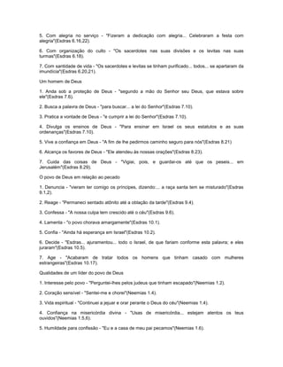 5. Com alegria no serviço - "Fizeram a dedicação com alegria... Celebraram a festa com
alegria"(Esdras 6.16,22).
6. Com organização do culto - "Os sacerdotes nas suas divisões e os levitas nas suas
turmas"(Esdras 6.18).
7. Com santidade de vida - "Os sacerdotes e levitas se tinham purificado... todos... se apartaram da
imundícia"(Esdras 6.20,21).
Um homem de Deus
1. Anda sob a proteção de Deus - "segundo a mão do Senhor seu Deus, que estava sobre
ele"(Esdras 7.6).
2. Busca a palavra de Deus - "para buscar... a lei do Senhor"(Esdras 7.10).
3. Pratica a vontade de Deus - "e cumprir a lei do Senhor"(Esdras 7.10).
4. Divulga os ensinos de Deus - "Para ensinar em Israel os seus estatutos e as suas
ordenanças"(Esdras 7.10).
5. Vive a confiança em Deus - "A fim de lhe pedirmos caminho seguro para nós"(Esdras 8.21)
6. Alcança os favores de Deus - "Ele atendeu às nossas orações"(Esdras 8.23).
7. Cuida das coisas de Deus - "Vigiai, pois, e guardai-os até que os peseis... em
Jerusalém"(Esdras 8.29).
O povo de Deus em relação ao pecado
1. Denuncia - "vieram ter comigo os príncipes, dizendo:... a raça santa tem se misturado"(Esdras
9.1,2).
2. Reage - "Permaneci sentado atônito até a oblação da tarde"(Esdras 9.4).
3. Confessa - "A nossa culpa tem crescido até o céu"(Esdras 9.6).
4. Lamenta - "o povo chorava amargamente"(Esdras 10.1).
5. Confia - "Ainda há esperança em Israel"(Esdras 10.2).
6. Decide - "Esdras... ajuramentou... todo o Israel, de que fariam conforme esta palavra; e eles
juraram"(Esdras 10.5).
7. Age - "Acabaram de tratar todos os homens que tinham casado com mulheres
estrangeiras"(Esdras 10.17).
Qualidades de um líder do povo de Deus
1. Interesse pelo povo - "Perguntei-lhes pelos judeus que tinham escapado"(Neemias 1.2).
2. Coração sensível - "Sentei-me e chorei"(Neemias 1.4).
3. Vida espiritual - "Continuei a jejuar e orar perante o Deus do céu"(Neemias 1.4).
4. Confiança na misericórdia divina - "Usas de misericórdia... estejam atentos os teus
ouvidos"(Neemias 1.5,6).
5. Humildade para confissão - "Eu e a casa de meu pai pecamos"(Neemias 1.6).
 