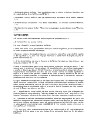 4. Entregando dízimos e ofertas - "todo o Judá trouxe para os celeiros os dízimos... também o que
diz respeito à oferta de lenha"( Neemias 13.12,31).
5. Guardando o dia do Senhor - "para que nenhuma carga entrasse no dia de sábado"(Neemias
13.19).
6. Evitando aliança com os infiéis - "não dareis vossas filhas... não tomareis suas filhas"(Neemias
13.25).
7. Pondo ordem na casa do Senhor - "Determinei os cargos para os sacerdotes e levitas"(Neemias
13.30).
O LIVRO DE ESTER
I - É um livro bíblico bem diferente em sentido religioso de qualquer outro do AT.
a. O nome de Deus não aparece no livro.
b. A cena é Susã(1.2), a capital de inverno da Pérsia.
c. Trata, entre outras coisas, do casamento duma judia com um rei gentílico, o que vai ao encontro
da ênfase de Esdras-Neemias, por exemplo.
d. Resolve o problema duma ação anti-judaica por meio duma auto-defesa sangrenta(9.5), repetida
no dia seguinte(9.13,15), toda essa vingança mostrando-se como motivo de alegria por parte de
judeus mencionados(9.17).
II - O Seu fundo histórico é a corte de Assuero, rei da Pérsia. É provável que fosse o Xerxes I que
reinou no período de 485-465 a.C.
a) O rei foi derrotado pelos gregos numa grande batalha no segundo ano de seu reinado. O ano
seguinte seria "o terceiro ano" mencionado em 1.3, o que foi também o ano de fazer os planos para
a batalha de Salamis que deu em 480 a.C. Portanto, o rei estaria ventilando o seu orgulho ferido e
magnificando-se indevidamente aos olhos de seus nobres e servos na ocasião registrada no
capítulo 1. A rainha Vasti, perante a ordem do rei tirano e bêbado, recusou-se em dar um
espetáculo na presença de todos os convidados, e assim foi deposta. O fato triste fez com que a
judia Ester fosse feita rainha na corte da Pérsia.
b) Alguns detalhes mencionados no livro têm sido questionados quanto à sua historicidade até por
alguns estudiosos conservadores. Todavia, não parece existir motivos para a rejeição do aspecto
básico da sua autenticidade histórica. Se fosse comprovado algo contra a sua historicidade, a
pergunta que deve ser considerada, porém, é se o evento descrito tivesse ou não valor revelador
da parte de Deus, o que achamos que tinha.
III - O evento descrito forma o fundo da festa secular judaica de Purim, que é celebrada em
Fevereiro/Março do nosso calendário. Purim vem de pur, que significa "sorte", segundo 9.24,26. A
festa de Purim celebra o livramento dos judeus de um plano para a sua exterminação como raça.
IV - O problema do livro tem sido reconhecido desde a época dos antigos judeus, e é que o livro
celebra um evento marcado pelo espírito de vingança sem mencionar nenhuma vez nem a oração
nem o nome de Deus. Mardoqueu é quem, sob a autoridade da rainha Ester(9.39), quem mandou
os judeus guardarem para sempre esta festa(9.20-22). O livro, portanto, parece, pelo menos na
sua superfície, um livro secular.
V - Por outro lado, o livro, especialmente em face do seu contexto maior do AT, implica na proteção
providencial de Deus sobre o seu povo indigno lá no estrangeiro depois do fim do cativeiro
babilônico.
 