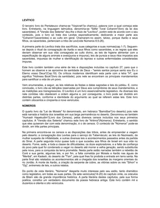 LEVÍTICO
O terceiro livro do Pentateuco chama-se "Vayicrah"(e chamou), palavra com a qual começa este
livro. Entretanto, na linguagem talmúdica, denomina-se "Séfer Torat Cohanim"(livro da lei dos
sacerdotes). A "Versão dos Setenta" deu-lhe o título de "Levítico", porém está de acordo com o seu
conteúdo, pois o livro só trata dos Levitas esporadicamente, dedicando a maior parte aos
"Cohanim"(sacerdotes) e ao culto em geral. Chamaram-no assim, talvez, porque Aarão e seus
filhos, os sacerdotes, pertenciam a tribo de Levi(vide Números 8.5-26).
A primeira parte do Levítico trata dos sacrifícios, suas categorias e suas normas(cap.1-7). Seguem-
se depois o ritual da consagração de Aarão e seus filhos como sacerdotes, e as regras que eles
deviam observar em sua vida consagrada ao culto divino, as leis de higiene alimentar com a
especificação de alguns animais e aves(puros e impuros), leis de pureza e seus ritos impostos aos
sacerdotes, impureza de mulher e identificação do leproso e outras enfermidades consideradas
impuras.
Este livro contém também uma série de leis e disposições incluídas no capítulo 27, para que o
homem as observe e se aproxime da santidade de Deus - "sereis santos porque santo sou Eu o
Eterno vosso Deus"(Cap.19). Os críticos modernos identificam esta parte com a letra "H", que
significa "Holiness Book"(livro da santidade), pois nele se encontram os principais mandamentos
para santificar a vida de um povo.
Vem enumeradas, a seguir, as leis relativas às festas e datas sagradas e leis do jubileu. E, como
conclusão, o livro cita as bênçãos reservadas por Deus aos cumpridores de seus mandamentos, e
as maldições aos transgressores. O Levítico é um livro essencialmente legislativo. As diversas leis
nele contidas não obedecem a ordem alguma e, por conseguinte, o livro pode ser dividido em
distintas partes, conforme a identidade do argumento ao qual se referem estas leis. Este livro
contém oitocentos e cinqüenta e nove versículos.
NÚMEROS
O quarto livro da "Lei de Moisés" foi denominado, em hebraico "Bamidbar"(no deserto) pois nele
está narrada a história dos israelitas em sua larga permanência no deserto. Denominou-se também
"Humash Hapekudim"(Livro dos Censos), pelos diversos censos incluídos nos seus primeiros
capítulos. A "Versão dos Setenta" chamou este livro de "Aritmoi"(Números). Entretanto, o sentido
que eles quiseram dar com esta denominação, é o de censos. O conteúdo de "Números" pode-se
dividir, em três partes principais.
Na primeira encontra-se os censos e as disposições das tribos, antes de empreender a viagem
pelo deserto; a consagração dos Levitas para o serviço do Tabernáculo; as leis do Nazireado, da
mulher suspeita de infidelidade, e outras diversas leis e acontecimentos passados antes da partida
do Sinai. A parte segunda inclui quase tudo o que sucedeu aos filhos de Israel em sua vida no
deserto. Fome, sede, e toda a classe de dificuldades; os doze exploradores, e a falta de confiança
do povo pela qual foi condenado a vagar no deserto até morrer a velha geração, sendo substituída
pela nova, para a conquista da terra prometida. Nesta parte estão narradas também a rebelião de
Coré e sua gente, algumas leis, e por fim, a falta cometida por Moisés e Aarão nas águas de
"Meribá", em Kadesh, do deserto de "Tsin", pela qual lhes foi proibida a entrada em terra santa. Na
parte final são relatados os acontecimentos até a chegada dos israelitas às margens orientais do
rio Jordão. A morte de Aarão, a criação da serpente de cobre, as vitórias sobre os reis "Sihon" e
"Og", entremeio de leis, e outros relatos.
Do ponto de vista literário, "Números" desperta muito interesse pelo seu estilo, tanto dramático
como legislativo, em todas as suas partes. Os sete versículos(14-20) do capítulo vinte, os oráculos
de Bilam são de grande importância histórica. A parte literária destes capítulos, pela sua forma
poética, constitui um verdadeiro documento da poesia hebraica antiga. Este livro contém mil e
duzentos e oitenta e oito versículos.
 