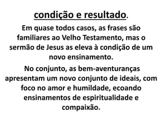 condição e resultado.
Em quase todos casos, as frases são
familiares ao Velho Testamento, mas o
sermão de Jesus as eleva à condição de um
novo ensinamento.
No conjunto, as bem-aventuranças
apresentam um novo conjunto de ideais, com
foco no amor e humildade, ecoando
ensinamentos de espiritualidade e
compaixão.
 