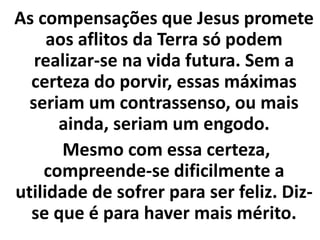 As compensações que Jesus promete
aos aflitos da Terra só podem
realizar-se na vida futura. Sem a
certeza do porvir, essas máximas
seriam um contrassenso, ou mais
ainda, seriam um engodo.
Mesmo com essa certeza,
compreende-se dificilmente a
utilidade de sofrer para ser feliz. Diz-
se que é para haver mais mérito.
 