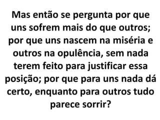 Mas então se pergunta por que
uns sofrem mais do que outros;
por que uns nascem na miséria e
outros na opulência, sem nada
terem feito para justificar essa
posição; por que para uns nada dá
certo, enquanto para outros tudo
parece sorrir?
 