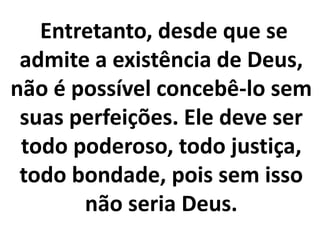 Entretanto, desde que se
admite a existência de Deus,
não é possível concebê-lo sem
suas perfeições. Ele deve ser
todo poderoso, todo justiça,
todo bondade, pois sem isso
não seria Deus.
 