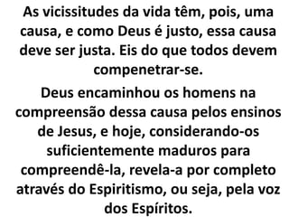 As vicissitudes da vida têm, pois, uma
causa, e como Deus é justo, essa causa
deve ser justa. Eis do que todos devem
compenetrar-se.
Deus encaminhou os homens na
compreensão dessa causa pelos ensinos
de Jesus, e hoje, considerando-os
suficientemente maduros para
compreendê-la, revela-a por completo
através do Espiritismo, ou seja, pela voz
dos Espíritos.
 
