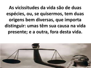 As vicissitudes da vida são de duas
espécies, ou, se quisermos, tem duas
origens bem diversas, que importa
distinguir: umas têm sua causa na vida
presente; e a outra, fora desta vida.
 