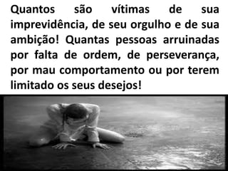 Quantos são vítimas de sua
imprevidência, de seu orgulho e de sua
ambição! Quantas pessoas arruinadas
por falta de ordem, de perseverança,
por mau comportamento ou por terem
limitado os seus desejos!
 