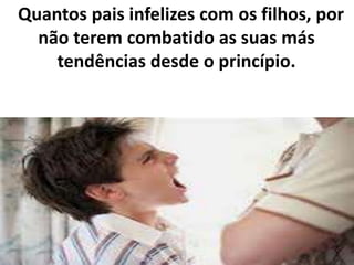 Quantos pais infelizes com os filhos, por
não terem combatido as suas más
tendências desde o princípio.
 