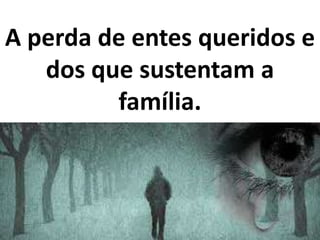 A perda de entes queridos e
dos que sustentam a
família.
 