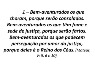 1 – Bem-aventurados os que
choram, porque serão consolados.
Bem-aventurados os que têm fome e
sede de justiça, porque serão fartos.
Bem-aventurados os que padecem
perseguição por amor da justiça,
porque deles é o Reino dos Céus. (Mateus,
V: 5, 6 e 10).
 