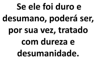 Se ele foi duro e
desumano, poderá ser,
por sua vez, tratado
com dureza e
desumanidade.
 