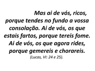 Mas ai de vós, ricos,
porque tendes no fundo a vossa
consolação. Ai de vós, os que
estais fartos, porque tereis fome.
Ai de vós, os que agora rides,
porque gemereis e chorareis.
(Lucas, VI: 24 e 25).
 