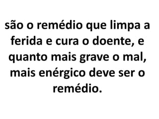 são o remédio que limpa a
ferida e cura o doente, e
quanto mais grave o mal,
mais enérgico deve ser o
remédio.
 
