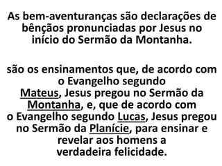 As bem-aventuranças são declarações de
bênçãos pronunciadas por Jesus no
início do Sermão da Montanha.
são os ensinamentos que, de acordo com
o Evangelho segundo
Mateus, Jesus pregou no Sermão da
Montanha, e, que de acordo com
o Evangelho segundo Lucas, Jesus pregou
no Sermão da Planície, para ensinar e
revelar aos homens a
verdadeira felicidade.
 