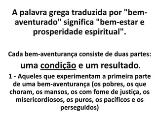 A palavra grega traduzida por "bem-
aventurado" significa "bem-estar e
prosperidade espiritual".
Cada bem-aventurança consiste de duas partes:
uma condição e um resultado.
1 - Aqueles que experimentam a primeira parte
de uma bem-aventurança (os pobres, os que
choram, os mansos, os com fome de justiça, os
misericordiosos, os puros, os pacíficos e os
perseguidos)
 