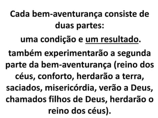 Cada bem-aventurança consiste de
duas partes:
uma condição e um resultado.
também experimentarão a segunda
parte da bem-aventurança (reino dos
céus, conforto, herdarão a terra,
saciados, misericórdia, verão a Deus,
chamados filhos de Deus, herdarão o
reino dos céus).
 