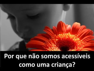 Por que não somos acessíveis 
como uma criança? 
 