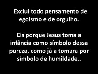 Exclui todo pensamento de 
egoísmo e de orgulho. 
Não vos ensoberbais do que sabeis, 
porquanto esse saber tem limites muito 
estreitos no mundo em que habitais. 
Suponhamos sejais sumidades em 
inteligência neste planeta: nenhum 
direito tendes de envaidecer-vos. 
Eis porque Jesus toma a 
infância como símbolo dessa 
pureza, como já a tomara por 
símbolo de humildade.. 
 