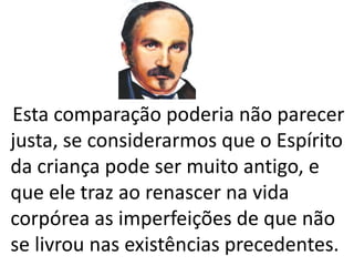 Esta comparação poderia não parecer 
justa, se considerarmos que o Espírito 
da criança pode ser muito antigo, e 
que ele traz ao renascer na vida 
corpórea as imperfeições de que não 
se livrou nas existências precedentes. 
 