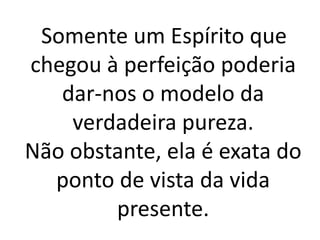 Somente um Espírito que 
chegou à perfeição poderia 
dar-nos o modelo da 
verdadeira pureza. 
Não obstante, ela é exata do 
ponto de vista da vida 
presente. 
 