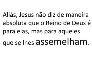 Aliás, Jesus não diz de maneira 
absoluta que o Reino de Deus é 
para elas, mas para aqueles 
que se lhes assemelham. 
 