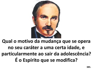 Qual o motivo da mudança que se opera 
no seu caráter a uma certa idade, e 
particularmente ao sair da adolescência? 
É o Espírito que se modifica? 
385. 
 
