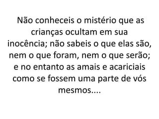 Não conheceis o mistério que as 
crianças ocultam em sua 
inocência; não sabeis o que elas são, 
nem o que foram, nem o que serão; 
e no entanto as amais e acariciais 
como se fossem uma parte de vós 
mesmos.... 
 