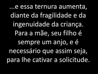 ...e essa ternura aumenta, 
diante da fragilidade e da 
ingenuidade da criança. 
Para a mãe, seu filho é 
Não vos ensoberbais do que sabeis, 
porquanto esse saber tem limites muito 
estreitos no mundo em que habitais. 
Suponhamos sejais sumidades em 
inteligência neste planeta: nenhum 
direito tendes de envaidecer-vos. 
sempre um anjo, e é 
necessário que assim seja, 
para lhe cativar a solicitude. 
 