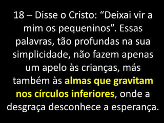 18 – Disse o Cristo: “Deixai vir a 
mim os pequeninos”. Essas 
palavras, tão profundas na sua 
simplicidade, não fazem apenas 
um apelo às crianças, más 
também às almas que gravitam 
nos círculos inferiores, onde a 
desgraça desconhece a esperança. 
 